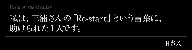 私は、三浦さんの「Re-start」という言葉に、助けられた１人です。Hさん